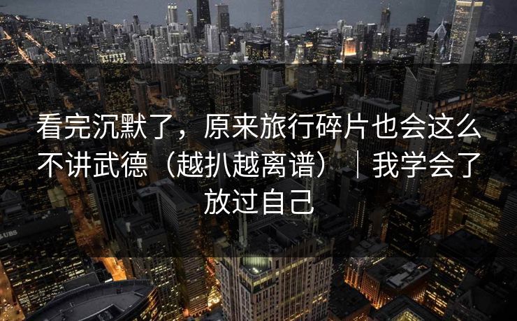 看完沉默了，原来旅行碎片也会这么不讲武德（越扒越离谱）｜我学会了放过自己